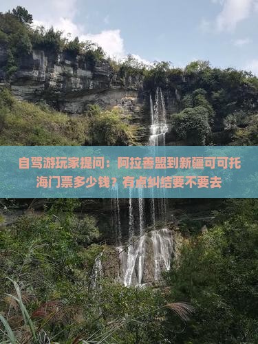 自驾游玩家提问：阿拉善盟到新疆可可托海门票多少钱？有点纠结要不要去