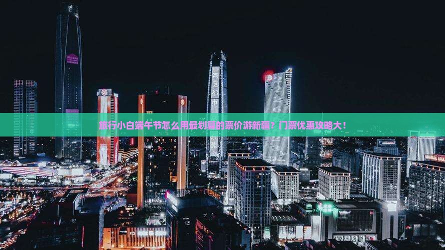 旅行小白端午节怎么用最划算的票价游新疆？门票优惠攻略大！