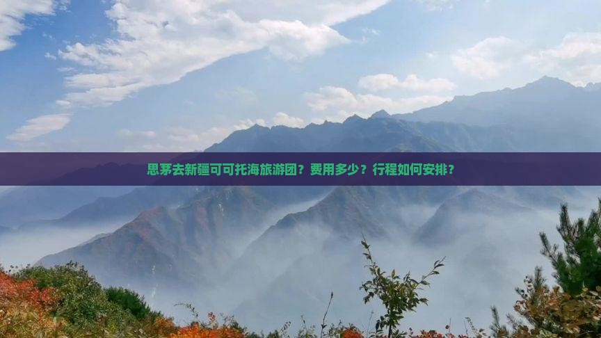 思茅去新疆可可托海旅游团？费用多少？行程如何安排？