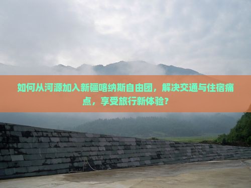 如何从河源加入新疆喀纳斯自由团，解决交通与住宿痛点，享受旅行新体验？