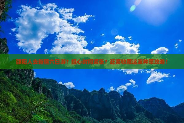 邵阳人去新疆六日游？担心时间紧张？赶紧收藏这波种草攻略！