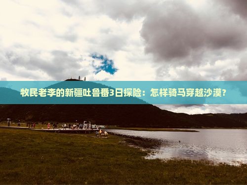 牧民老李的新疆吐鲁番3日探险：怎样骑马穿越沙漠？