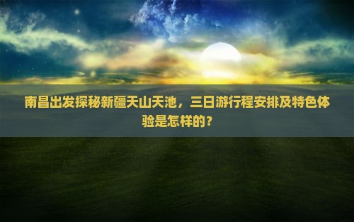 南昌出发探秘新疆天山天池，三日游行程安排及特色体验是怎样的？