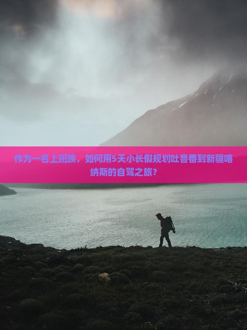 作为一名上班族，如何用5天小长假规划吐鲁番到新疆喀纳斯的自驾之旅？