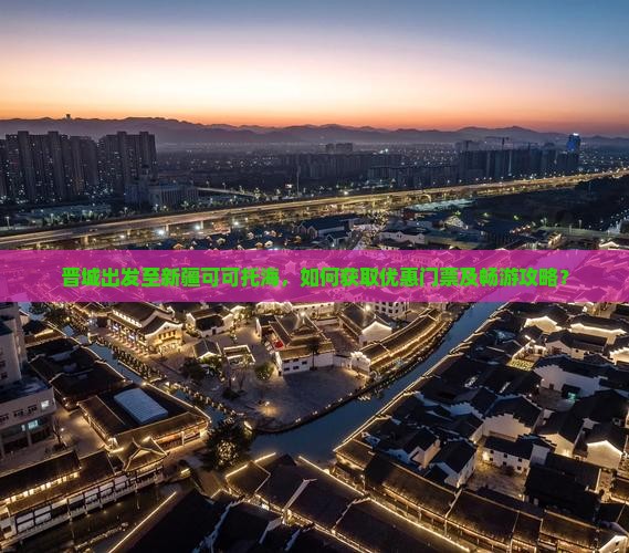 晋城出发至新疆可可托海，如何获取优惠门票及畅游攻略？