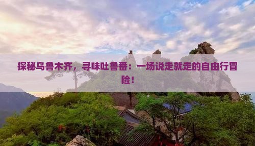 探秘乌鲁木齐，寻味吐鲁番：一场说走就走的自由行冒险！