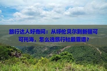 旅行达人好奇问：从呼伦贝尔到新疆可可托海，怎么选旅行社最靠谱？
