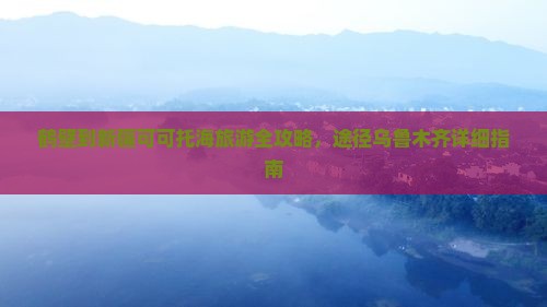 鹤壁到新疆可可托海旅游全攻略，途径乌鲁木齐详细指南