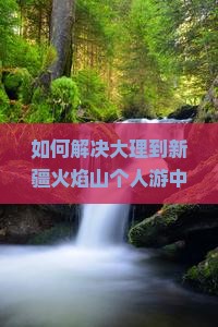 如何解决大理到新疆火焰山个人游中的交通难题与住宿痛点？