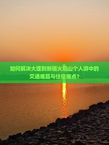 如何解决大理到新疆火焰山个人游中的交通难题与住宿痛点？