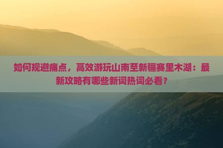 如何规避痛点，高效游玩山南至新疆赛里木湖：最新攻略有哪些新词热词必看？