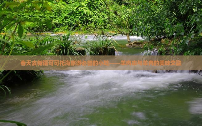 春天去新疆可可托海旅游必尝的小吃——羊肉串与羊肉的美味交融
