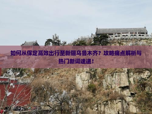 如何从保定高效出行至新疆乌鲁木齐？攻略痛点解析与热门新词速递！