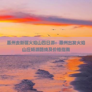 惠州去新疆火焰山四日游：惠州出发火焰山庄畅游路线及价格指南
