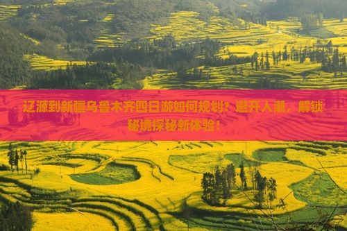 辽源到新疆乌鲁木齐四日游如何规划？避开人潮，解锁秘境探秘新体验！