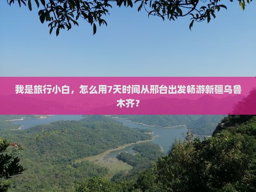 我是旅行小白，怎么用7天时间从邢台出发畅游新疆乌鲁木齐？