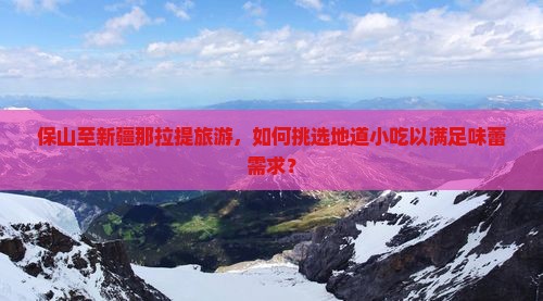 保山至新疆那拉提旅游，如何挑选地道小吃以满足味蕾需求？
