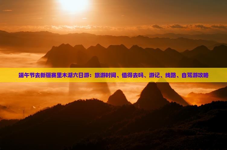端午节去新疆赛里木湖六日游：旅游时间、值得去吗、游记、线路、自驾游攻略