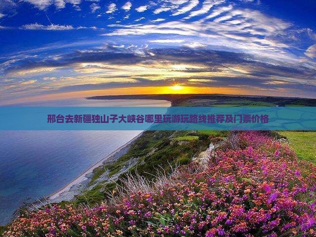 邢台去新疆独山子大峡谷哪里玩游玩路线推荐及门票价格