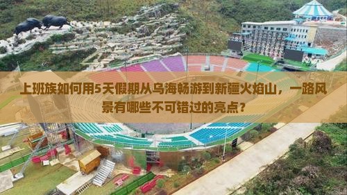 上班族如何用5天假期从乌海畅游到新疆火焰山，一路风景有哪些不可错过的亮点？