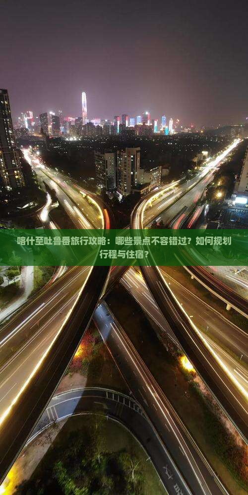 喀什至吐鲁番旅行攻略：哪些景点不容错过？如何规划行程与住宿？