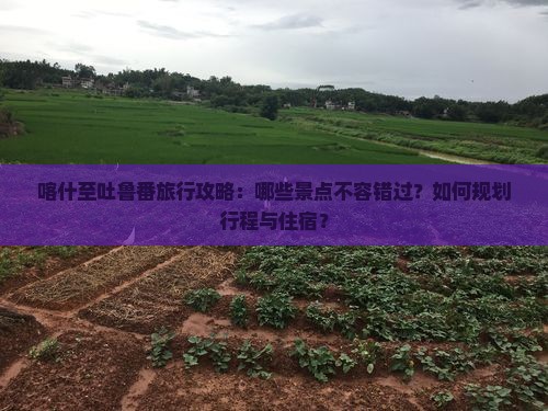 喀什至吐鲁番旅行攻略：哪些景点不容错过？如何规划行程与住宿？