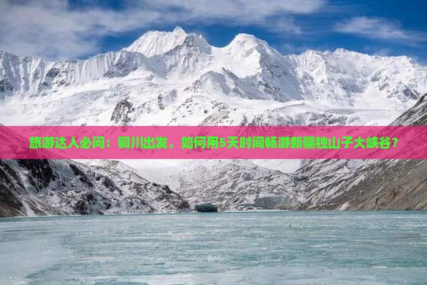 旅游达人必问：铜川出发，如何用5天时间畅游新疆独山子大峡谷？