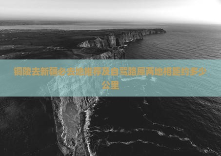 铜陵去新疆必去地推荐及自驾路犀两地相距约多少公里