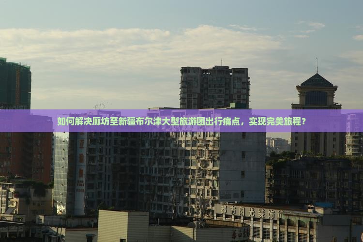 如何解决廊坊至新疆布尔津大型旅游团出行痛点，实现完美旅程？
