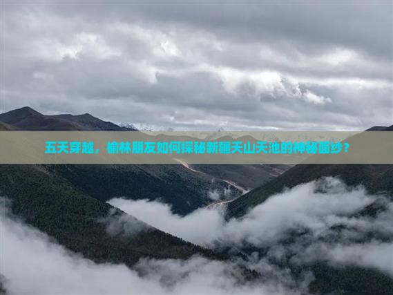 五天穿越，榆林朋友如何探秘新疆天山天池的神秘面纱？