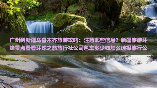 广州到新疆乌鲁木齐旅游攻略：注意哪些信息？新疆旅游环线景点看看环球之旅旅行社公司包车多少钱怎么选择旅行公司