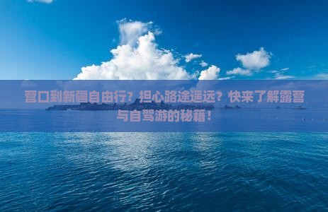 营口到新疆自由行？担心路途遥远？快来了解露营与自驾游的秘籍！