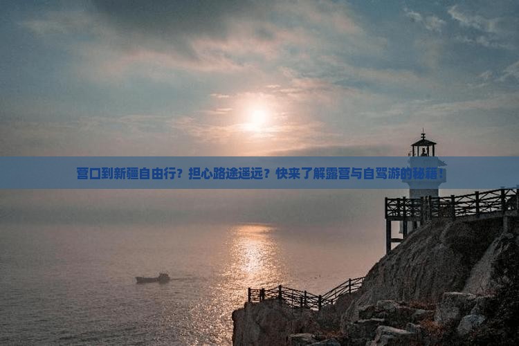 营口到新疆自由行？担心路途遥远？快来了解露营与自驾游的秘籍！