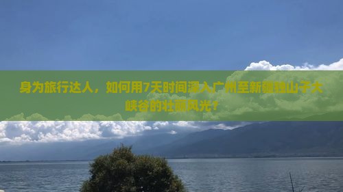 身为旅行达人，如何用7天时间深入广州至新疆独山子大峡谷的壮丽风光？
