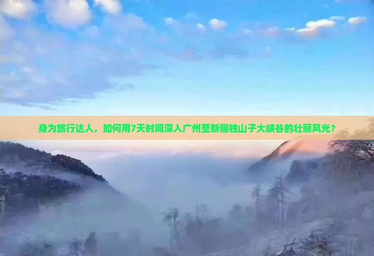 身为旅行达人，如何用7天时间深入广州至新疆独山子大峡谷的壮丽风光？