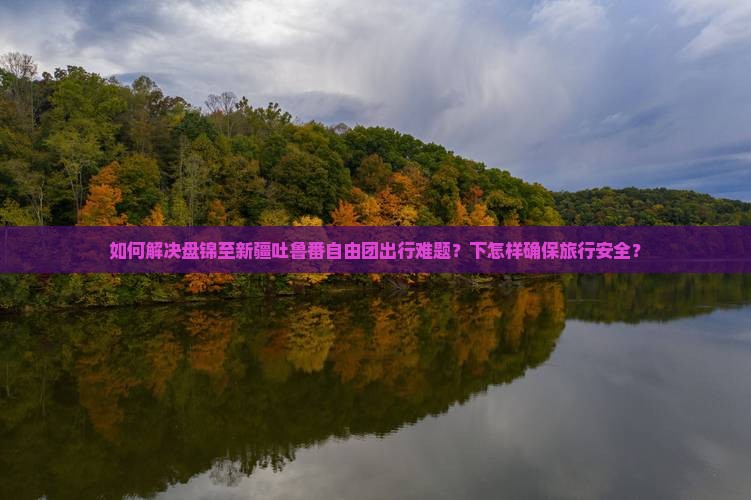 如何解决盘锦至新疆吐鲁番自由团出行难题？下怎样确保旅行安全？
