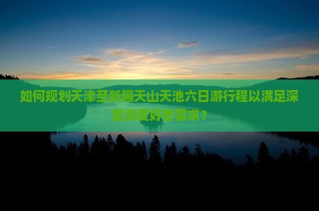 如何规划天津至新疆天山天池六日游行程以满足深度游爱好者需求？