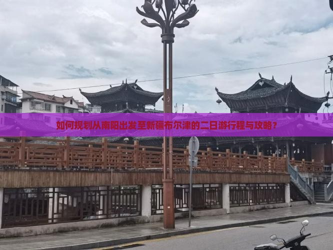 如何规划从南阳出发至新疆布尔津的二日游行程与攻略？