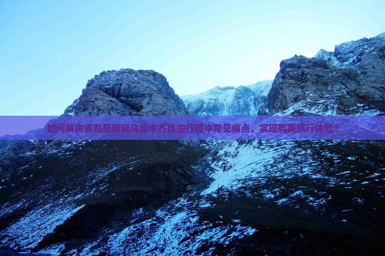 如何解决青岛至新疆乌鲁木齐自由行团中常见痛点，实现完美旅行体验？