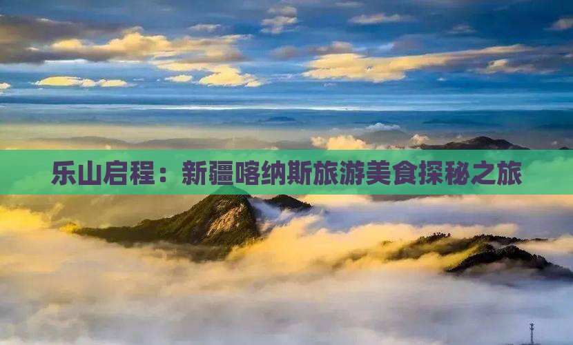 乐山启程:新疆喀纳斯旅游美食探秘之旅 乐山启程:新疆喀纳斯旅游美食探秘之旅