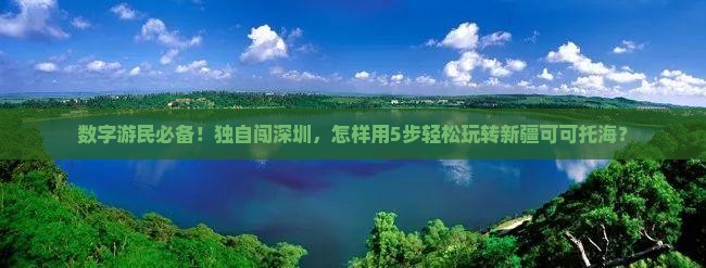 数字游民必备！独自闯深圳，怎样用5步轻松玩转新疆可可托海？