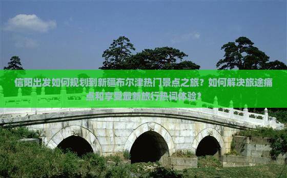 信阳出发如何规划到新疆布尔津热门景点之旅？如何解决旅途痛点和享受最新旅行热词体验？