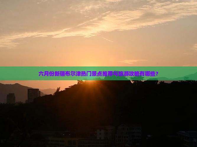 六月份新疆布尔津热门景点推荐与旅游攻略有哪些？