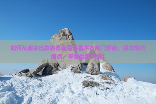 如何从南京出发游览新疆乌鲁木齐热门景点，解决旅行痛点，享受丝路风情？