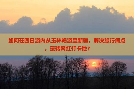 如何在四日游内从玉林畅游至新疆，解决旅行痛点，玩转网红打卡地？
