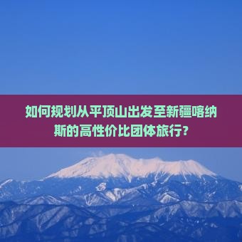 如何规划从平顶山出发至新疆喀纳斯的高性价比团体旅行？