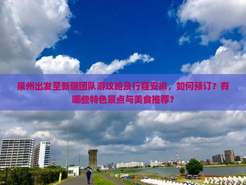 泉州出发至新疆团队游攻略及行程安排，如何预订？有哪些特色景点与美食推荐？