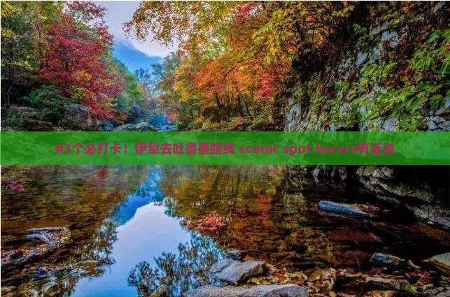 #3个必打卡！伊犁去吐鲁番路线 scenic spot lovers有话说