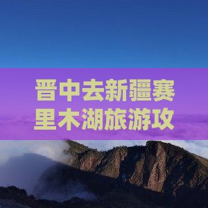 晋中去新疆赛里木湖旅游攻略及交通路线指南