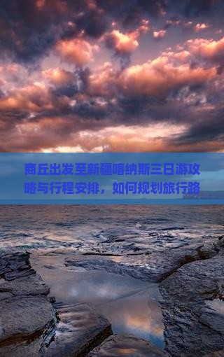 商丘出发至新疆喀纳斯三日游攻略与行程安排，如何规划旅行路峡